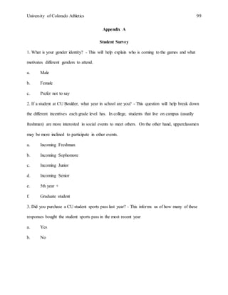 University of Colorado Athletics 99
Appendix A
Student Survey
1. What is your gender identity? - This will help explain who is coming to the games and what
motivates different genders to attend.
a. Male
b. Female
c. Prefer not to say
2. If a student at CU Boulder, what year in school are you? - This question will help break down
the different incentives each grade level has. In college, students that live on campus (usually
freshman) are more interested in social events to meet others. On the other hand, upperclassmen
may be more inclined to participate in other events.
a. Incoming Freshman
b. Incoming Sophomore
c. Incoming Junior
d. Incoming Senior
e. 5th year +
f. Graduate student
3. Did you purchase a CU student sports pass last year? - This informs us of how many of these
responses bought the student sports pass in the most recent year
a. Yes
b. No
 