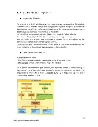 10
MEDI. CAROLINA CAMARGO LÓPEZ
1. 4.- Clasificación de los impuestos.
• Impuestos directos.
De acuerdo al criterio administrativo los impuestos Marco Conceptual Facultad de
Economía UNAM directos son aquellos que gravan al ingreso, la riqueza, el capital o el
patrimonio y que afectan en forma directa al sujeto del impuesto, por lo tanto no es
posible que se presente el fenómeno de la traslación.
Un ejemplo de impuestos directos en México es el Impuesto Sobre la Renta.
Éstos impuestos pueden clasificarse a su vez en personales y en reales:
Los personales son aquellos que toman en consideración las condiciones de las
personas que tienen el carácter de sujetos pasivos.
Los impuestos reales son aquellos que recaen sobre la cosa objeto del gravamen, sin
tener en cuenta la situación de la persona que es dueña de ella.
• Los impuestos indirectos
Pueden ser de dos tipos:
· Multifásicos. Gravan todas las etapas del proceso de compra-venta.
· Monofásicos. Gravan solamente una etapa del proceso.
En el primer caso tenemos por ejemplo, los impuestos sobre la importación y la
exportación. Entre los principales impuestos indirectos aplicados en México se
encuentran el Impuesto al Valor Agregado (IVA) y el Impuesto Especial sobre
Producción y Servicios (IESPS).
 