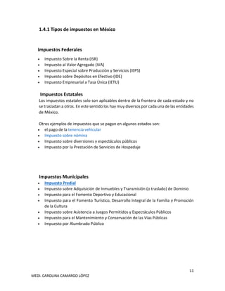 11
MEDI. CAROLINA CAMARGO LÓPEZ
1.4.1 Tipos de impuestos en México
Impuestos Federales
• Impuesto Sobre la Renta (ISR)
• Impuesto al Valor Agregado (IVA)
• Impuesto Especial sobre Producción y Servicios (IEPS)
• Impuesto sobre Depósitos en Efectivo (IDE)
• Impuesto Empresarial a Tasa Única (IETU)
Impuestos Estatales
Los impuestos estatales solo son aplicables dentro de la frontera de cada estado y no
se trasladan a otros. En este sentido los hay muy diversos por cada una de las entidades
de México.
Otros ejemplos de impuestos que se pagan en algunos estados son:
• el pago de la tenencia vehicular
• Impuesto sobre nómina
• Impuesto sobre diversiones y espectáculos públicos
• Impuesto por la Prestación de Servicios de Hospedaje
Impuestos Municipales
• Impuesto Predial
• Impuesto sobre Adquisición de Inmuebles y Transmisión (o traslado) de Dominio
• Impuesto para el Fomento Deportivo y Educacional
• Impuesto para el Fomento Turístico, Desarrollo Integral de la Familia y Promoción
de la Cultura
• Impuesto sobre Asistencia a Juegos Permitidos y Espectáculos Públicos
• Impuesto para el Mantenimiento y Conservación de las Vías Públicas
• Impuesto por Alumbrado Público
 