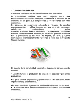 14
MEDI. CAROLINA CAMARGO LÓPEZ
2.- CONTABILIDAD NACIONAL
(El consumo privado, el gasto público, las ventas de los productores y la inversión de distintos sectores productivos
La Contabilidad Nacional tiene como objetivo ofrecer una
representación cuantificada completa, sistemática y detallada de la
economía de un país, sus componentes y sus relaciones con otras
economías.
Se compone de un conjunto coherente e integrado de cuentas
macroeconómicas y tablas basadas en una serie de conceptos,
definiciones, clasificaciones y reglas
contables aceptados internacionalmente. Los sistemas de contabilidad
nacional son relativamente recientes; su necesidad quedó en evidencia
tras la publicación de las ideas de Keynes, en 1936, y fueron
normalizados internacionalmente y puestos a punto tras la Segunda
Guerra Mundial.
.
El estudio de la contabilidad nacional es importante porque permite
conocer:
• La estructura de la producción de un país por sectores y por ramas
productivas.
• El gasto familiar, empresarial y gubernamental. * La estructura de las
importaciones y exportaciones.
• La estructura de los ingresos que perciben los individuos y la sociedad.
• La estructura de la población económicamente activa por actividad
económica.
 