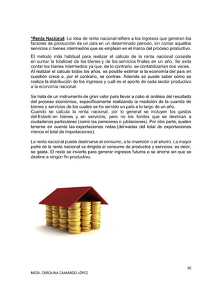 16
MEDI. CAROLINA CAMARGO LÓPEZ
*Renta Nacional; La idea de renta nacional refiere a los ingresos que generan los
factores de producción de un país en un determinado periodo, sin contar aquellos
servicios o bienes intermedios que se emplean en el marco del proceso productivo.
El método más habitual para realizar el cálculo de la renta nacional consiste
en sumar la totalidad de los bienes y de los servicios finales en un año. Se evita
contar los bienes intermedios ya que, de lo contrario, se contabilizarían dos veces.
Al realizar el cálculo todos los años, es posible estimar si la economía del país en
cuestión crece o, por el contrario, se contrae. Además se puede saber cómo se
realiza la distribución de los ingresos y cuál es el aporte de cada sector productivo
a la economía nacional.
Se trata de un instrumento de gran valor para llevar a cabo el análisis del resultado
del proceso económico, específicamente realizando la medición de la cuantía de
bienes y servicios de los cuales se ha servido un país a lo largo de un año.
Cuando se calcula la renta nacional, por lo general se incluyen los gastos
del Estado en bienes y en servicios, pero no los fondos que se destinan a
ciudadanos particulares (como las pensiones o jubilaciones). Por otra parte, suelen
tenerse en cuenta las exportaciones netas (derivadas del total de exportaciones
menos el total de importaciones).
La renta nacional puede destinarse al consumo, a la inversión o al ahorro. La mayor
parte de la renta nacional va dirigida al consumo de productos y servicios: es decir,
se gasta. El resto se invierte para generar ingresos futuros o se ahorra sin que se
destine a ningún fin productivo.
 