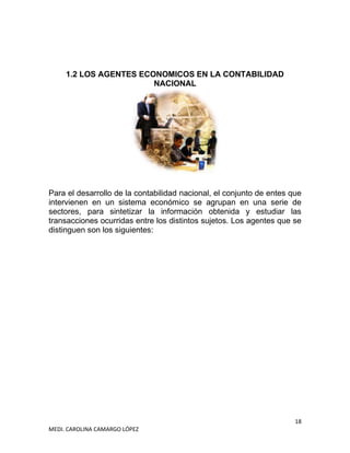 18
MEDI. CAROLINA CAMARGO LÓPEZ
1.2 LOS AGENTES ECONOMICOS EN LA CONTABILIDAD
NACIONAL
Para el desarrollo de la contabilidad nacional, el conjunto de entes que
intervienen en un sistema económico se agrupan en una serie de
sectores, para sintetizar la información obtenida y estudiar las
transacciones ocurridas entre los distintos sujetos. Los agentes que se
distinguen son los siguientes:
 