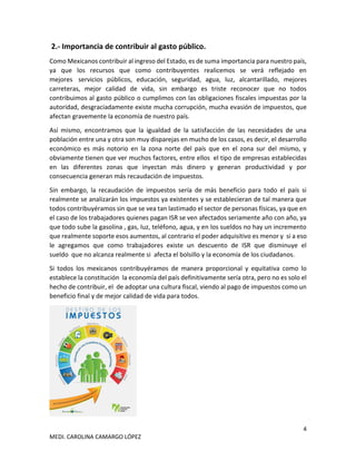 4
MEDI. CAROLINA CAMARGO LÓPEZ
2.- Importancia de contribuir al gasto público.
Como Mexicanos contribuir al ingreso del Estado, es de suma importancia para nuestro país,
ya que los recursos que como contribuyentes realicemos se verá reflejado en
mejores servicios públicos, educación, seguridad, agua, luz, alcantarillado, mejores
carreteras, mejor calidad de vida, sin embargo es triste reconocer que no todos
contribuimos al gasto público o cumplimos con las obligaciones fiscales impuestas por la
autoridad, desgraciadamente existe mucha corrupción, mucha evasión de impuestos, que
afectan gravemente la economía de nuestro país.
Así mismo, encontramos que la igualdad de la satisfacción de las necesidades de una
población entre una y otra son muy disparejas en mucho de los casos, es decir, el desarrollo
económico es más notorio en la zona norte del país que en el zona sur del mismo, y
obviamente tienen que ver muchos factores, entre ellos el tipo de empresas establecidas
en las diferentes zonas que inyectan más dinero y generan productividad y por
consecuencia generan más recaudación de impuestos.
Sin embargo, la recaudación de impuestos sería de más beneficio para todo el país si
realmente se analizarán los impuestos ya existentes y se establecieran de tal manera que
todos contribuyéramos sin que se vea tan lastimado el sector de personas físicas, ya que en
el caso de los trabajadores quienes pagan ISR se ven afectados seriamente año con año, ya
que todo sube la gasolina , gas, luz, teléfono, agua, y en los sueldos no hay un incremento
que realmente soporte esos aumentos, al contrario el poder adquisitivo es menor y si a eso
le agregamos que como trabajadores existe un descuento de ISR que disminuye el
sueldo que no alcanza realmente si afecta el bolsillo y la economía de los ciudadanos.
Si todos los mexicanos contribuyéramos de manera proporcional y equitativa como lo
establece la constitución la economía del país definitivamente sería otra, pero no es solo el
hecho de contribuir, el de adoptar una cultura fiscal, viendo al pago de impuestos como un
beneficio final y de mejor calidad de vida para todos.
 