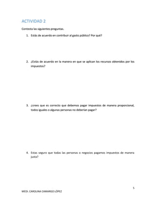 5
MEDI. CAROLINA CAMARGO LÓPEZ
ACTIVIDAD 2
Contesta las siguientes preguntas.
1. Estás de acuerdo en contribuir al gasto público? Por qué?
2. ¿Estás de acuerdo en la manera en que se aplican los recursos obtenidos por los
impuestos?
3. ¿crees que es correcto que debemos pagar impuestos de manera proporcional,
todos iguales o algunas personas no deberían pagar?
4. Estas seguro que todas las personas o negocios pagamos impuestos de manera
justa?
 