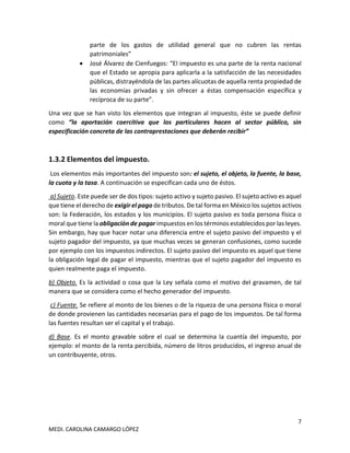 7
MEDI. CAROLINA CAMARGO LÓPEZ
parte de los gastos de utilidad general que no cubren las rentas
patrimoniales”
• José Álvarez de Cienfuegos: “El impuesto es una parte de la renta nacional
que el Estado se apropia para aplicarla a la satisfacción de las necesidades
públicas, distrayéndola de las partes alícuotas de aquella renta propiedad de
las economías privadas y sin ofrecer a éstas compensación específica y
recíproca de su parte”.
Una vez que se han visto los elementos que integran al impuesto, éste se puede definir
como “la aportación coercitiva que los particulares hacen al sector público, sin
especificación concreta de las contraprestaciones que deberán recibir”
1.3.2 Elementos del impuesto.
Los elementos más importantes del impuesto son: el sujeto, el objeto, la fuente, la base,
la cuota y la tasa. A continuación se especifican cada uno de éstos.
a) Sujeto. Este puede ser de dos tipos: sujeto activo y sujeto pasivo. El sujeto activo es aquel
que tiene el derecho de exigir el pago de tributos. De tal forma en México los sujetos activos
son: la Federación, los estados y los municipios. El sujeto pasivo es toda persona física o
moral que tiene la obligación de pagar impuestos en los términos establecidos por las leyes.
Sin embargo, hay que hacer notar una diferencia entre el sujeto pasivo del impuesto y el
sujeto pagador del impuesto, ya que muchas veces se generan confusiones, como sucede
por ejemplo con los impuestos indirectos. El sujeto pasivo del impuesto es aquel que tiene
la obligación legal de pagar el impuesto, mientras que el sujeto pagador del impuesto es
quien realmente paga el impuesto.
b) Objeto. Es la actividad o cosa que la Ley señala como el motivo del gravamen, de tal
manera que se considera como el hecho generador del impuesto.
c) Fuente. Se refiere al monto de los bienes o de la riqueza de una persona física o moral
de donde provienen las cantidades necesarias para el pago de los impuestos. De tal forma
las fuentes resultan ser el capital y el trabajo.
d) Base. Es el monto gravable sobre el cual se determina la cuantía del impuesto, por
ejemplo: el monto de la renta percibida, número de litros producidos, el ingreso anual de
un contribuyente, otros.
 