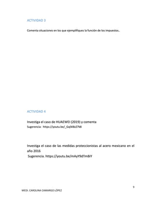 9
MEDI. CAROLINA CAMARGO LÓPEZ
ACTIVIDAD 3
Comenta situaciones en los que ejemplifiques la función de los impuestos..
ACTIVIDAD 4
Investiga el caso de HUAEWEI (2019) y comenta
Sugerencia: https://youtu.be/_GqSK8zZ7k8
Investiga el caso de las medidas proteccionistas al acero mexicano en el
año 2016
Sugerencia. https://youtu.be/mAyY9dTmBiY
 