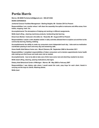 Portia Harris 
Warren, MI 48089 Portiaharris85@gmail.com ­ 586­447­6364 
WORK EXPERIENCE 
Janitorial Caravan Facilities Management ­ Sterling Heights, MI ­ October 2015 to Present 
Responsibilities I am a janitor where I will clean the assembly line spills to restrooms and office areas, from                                     
toilets, mopping, trash. etc. 
Accomplishments The atmosphere of helping and working in different assignments. 
Skills Used Lifting , cleaning machinery products. hardworking fast learning 
Direct Care Worker / Instructor Life skills vtc ­ Roseville, MI ­ August 2010 to Present 
Responsibilities I assist a with disabled adults in daily activities allowed them to explore out and then to the                                     
community learning, feeding, toileting. 
Accomplishments the ability to make my consumers more independent each day . I also work as medication                                 
coordinator passing is each and every day and answering calls. 
Home Health Aide Relevar home care ­ Mount Clemens, MI ­ September 2008 to November 2011 
Responsibilities I completed responsibilities of taken consumers out to doctors appointments home health                         
aide making sure that house and meds were met as needed. 
Accomplishments   love to be able to take care of let's have some rest and what they needed to be done 
Skills Used Lifting, cleaning, passing medications,vital signs 
Dietary Aide Behavioral Center of MIchigan ­ Warren, MI ­ May 2005 to February 2007 
Responsibilities I was dietary aide where I would assist the cook, prep trays for each client. Assist in                                   
carrying out the trays to clients. Washing dishes. 
Skills Used 
 
 