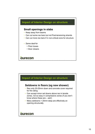 15
Impact of Interior Design on structure
Small openings in slabs
• Keep away from beams
• Can cut some reo bars but not Post-tensioning strands
• Can cut more reo bars if in non-critical zone for structure
• Same deal for
• Floor boxes
• Door closers
Impact of Interior Design on structure
Setdowns in floors (eg new shower)
• Reo only 20-25mm down and concrete cover required
for fire rating
• Can accept minor set downs above reo in tensile
zones, not so easy in compressive zones (if you don’t
know where these are – ask!)
• Many setdowns > 20mm deep are effectively an
opening structurally
 