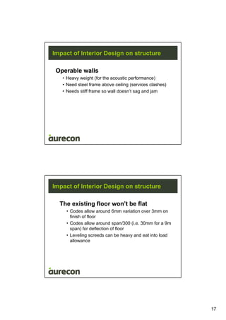 17
Impact of Interior Design on structure
Operable walls
• Heavy weight (for the acoustic performance)
• Need steel frame above ceiling (services clashes)
• Needs stiff frame so wall doesn’t sag and jam
Impact of Interior Design on structure
The existing floor won’t be flat
• Codes allow around 6mm variation over 3mm on
finish of floor
• Codes allow around span/300 (i.e. 30mm for a 9m
span) for deflection of floor
• Leveling screeds can be heavy and eat into load
allowance
 