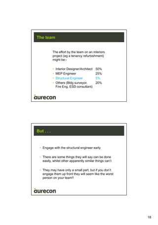 18
The team
The effort by the team on an interiors
project (eg a tenancy refurbishment)
might be:-
• Interior Designer/Architect 50%
• MEP Engineer 25%
• Structural Engineer 5%
• Others (Bldg surveyor, 20%
Fire Eng, ESD consultant)
But . . .
• Engage with the structural engineer early
• There are some things they will say can be done
easily, whilst other apparently similar things can’t
• They may have only a small part, but if you don’t
engage them up front they will seem like the worst
person on your team!!
 