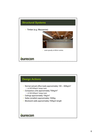 6
Structural Systems
• Timber (e.g. Mezzanine)
• Joists typically at 450mm centres
Design Actions
• Normal (actual) office loads approximately 100 – 300kg/m2
• (cf 300-500kg/m2 design load)
• Compactus units approximately 700kg/m2
• (cf 300-500kg/m2 design load)
• Ceilings approximately 15kg/m2
• Safes (smallish) approximately 1500kg
• Blockwork walls approximately 700kg/m length
 