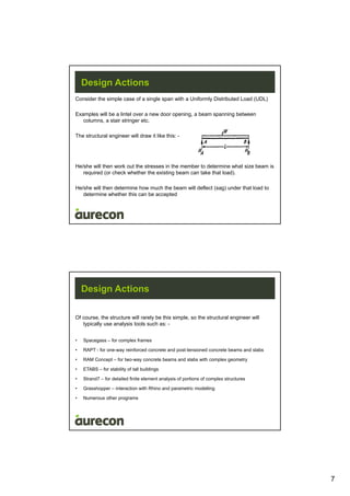 7
Design Actions
Consider the simple case of a single span with a Uniformly Distributed Load (UDL)
Examples will be a lintel over a new door opening, a beam spanning between
columns, a stair stringer etc.
The structural engineer will draw it like this: -
He/she will then work out the stresses in the member to determine what size beam is
required (or check whether the existing beam can take that load).
He/she will then determine how much the beam will deflect (sag) under that load to
determine whether this can be accepted
Design Actions
Of course, the structure will rarely be this simple, so the structural engineer will
typically use analysis tools such as: -
• Spacegass – for complex frames
• RAPT - for one-way reinforced concrete and post-tensioned concrete beams and slabs
• RAM Concept – for two-way concrete beams and slabs with complex geometry
• ETABS – for stability of tall buildings
• Strand7 – for detailed finite element analysis of portions of complex structures
• Grasshopper – interaction with Rhino and parametric modelling
• Numerous other programs
 