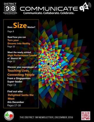 W W W. D 9 8T M . I NCOMMUNICATE 98 | DECEMBER 2016
Does SizeMatter?
Page 8
Read how you can
Turn your
Dreams into Reality
Page 10
Meet the newly minted
High Performance Leader
of District 98
Page 12
Discover your superpower of
Touching Lives,
Connecting People
From a Singaporean
Super-leader
Page 13
Find out who
Delighted Santa the
Most
this December
Pages 17-18
 