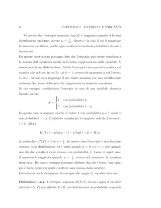 6 CAPITOLO 1. ENTROPIA E SORGENTI
Va notato che l’entropia massima, log |A|, `e raggiunta qunado si ha una
distribuzione uniforme, ovvero pi = 1
|A|
. Questo `e in caso il cui si raggiunge
la massima incertezza, poich´e ogni carattere ha la stessa probabilit`a di essere
incontrato.
Da queste osservazioni possiamo dire che l’entropia pu`o essere considerata
la misura dell’incertezza media dell’evento rappresentato dalla variabile X
conoscendo la sua distribuzione. Infatti l’entropia `e una quantit`a positiva e si
annulla solo nel caso in cui ∃x : p(x) = 1, ovvero nel momento in cui l’evento
`e certo. Al contrario raggiunge il suo valore massimo per una distribuzione
uniforme che, come detto poco fa, rappresenta la massima incertezza.
Se per esempio consideriamo l’entropia in caso di una variabile aleatoria
binaria, ovvero
X =



1 con probabilit`a p
0 con probabilit`a 1 − p
In questo caso la sorgente emette il valore 1 con probabilit`a p e il valore 0
con probabilit`a 1 − p. L’alfabeto considerato `e composto solo da 2 elementi:
1 e 0. Allora
H(X) = −p log p − (1 − p) log(1 − p) = H(p)
in particolare H(X) = 1 se p = 1
2
. In questo caso l’entropia `e una funzione
concava della distribuzione ed `e nulla quando p = 0 o p = 1, cio`e quando
uno dei due caratteri viene emesso con probabilit`a 1. Come ci aspettiamo
il massimo `e raggiunto quando p = 1
2
, ovvero nel momento di massima
incertezza. Da questo esempio possiamo dedurre che pi`u `e bassa l’entropia,
pi`u `e facile prevedere quale carattere sar`a emesso dalla sorgente.
Estendiamo ora la deﬁnizione di entropia alle coppie di variabili aleatorie.
Deﬁnizione 1.2.2. L’entropia congiunta H(X, Y ) di una coppia di variabili
aleatorie (X, Y ) con alfabeti A e B, con distribuzione di probabilit`a congiunta
 