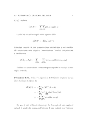 1.2. ENTROPIA ED ENTROPIA RELATIVA 7
p(x, y) `e deﬁnita
H(X, Y ) = −
x∈A y∈B
p(x, y) log p(x, y)
e come per una variabile pu`o essere espressa come
H(X, Y ) = −E(log p(X, Y ))
L’entropia congiunta `e una generalizzazione dell’entropia a una variabile
ed `e anche questa non negativa. Intuitivamente l’entropia congiunta per
n variabili sar`a
H(X1, ..., Xn) = −
x1∈A1
· · ·
xn∈An
p(x1, ..., xn) log p(x1, ..., xn)
Vediamo ora che relazione c’`e tra entropia congiunta ed entropia di una
singola variabile.
Deﬁnizione 1.2.3. Se (X, Y ) seguono la distribuzione congiunta p(x, y)
allora l’entropia `e deﬁnita da
H(X|Y ) = −
x∈A
p(x)H(Y |X = X)
= −
x∈A
p(x)
y∈A
p(y|x) log p(y|x)
= −
x∈A y∈A
p(x, y) log p(x, y)
Da qui, si pu`o facilmente dimostrare che l’entropia di una coppia di
variabili `e uguale alla somma dell’entropia di una variabile con l’entropia
 