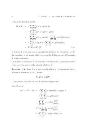 8 CAPITOLO 1. ENTROPIA E SORGENTI
codizionata dell’altra, infatti
H(X, Y ) = −
x∈A y∈B
p(x, y) log p(x, y)
= −
x∈A y∈B
p(x, y) log(p(x), p(x|y)
= −
x∈A y∈B
p(x, y) log p(x) −
x∈A y∈B
p(x, y) log p(y|x)
= −
x∈A
p(x) log p(x) −
x∈A y∈B
p(x, y) log p(y|x)
= H(X) + H(Y |X) (1.1)
In termini di incertezza, questa uguaglianza stabilisce che l’incertezza per le
due variabili x e y `e uguale all’incertezza media dell’incertezza di Y quando
X `e stata osservata.
La quantit`a di incertezza di un variabilie aleatoria andr`a a diminuire quando
viene osservata una seconda variabile aleatoria Y .
Teorema 1.2.4. Siano X e Y due variabili aleatorie che seguono la distri-
buzione di probabilit`a p(x, y). Allora
H(X|Y ) ≤ H(X)
L’uguaglianza vale solo nel caso di variabili indipendenti.
Dimostrazione.
H(X) − H(Y |X) = −
x∈A y∈B
p(x|y) log[p(x, y)p(y)] +
+
x∈A y∈B
p(x, y) log p(x)
=
x∈A y∈B
p(x, y) log
p(x)
p(x|y)
≤ log
x∈A y∈B
p(x, y)
p(x)
p(x|y)
=
x∈A y∈B
p(x)p(y) = log 1 = 0
 