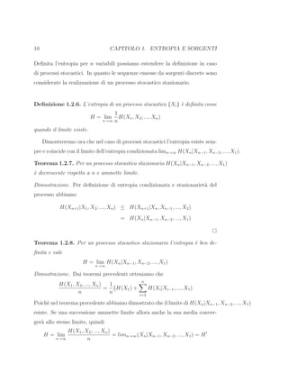 10 CAPITOLO 1. ENTROPIA E SORGENTI
Deﬁnita l’entropia per n variabili possiamo estendere la deﬁnizione in caso
di processi stocastici. In quanto le sequenze emesse da sorgenti discrete sono
considerate la realizzazione di un processo stocastico stazionario.
Deﬁnizione 1.2.6. L’entropia di un processo stocastico {Xi} `e deﬁnita come
H = lim
n→∞
1
n
H(X1, X2; ..., Xn)
quando il limite esiste.
Dimostreremo ora che nel caso di processi stocastici l’entropia esiste sem-
pre e coincide con il limite dell’entropia condizionata limn→∞ H(Xn|Xn−1, Xn−2, ..., X1).
Teorema 1.2.7. Per un processo stocastico stazionario H(Xn|Xn−1, Xn−2, ..., X1)
`e decrescente rispetto a n e ammette limite.
Dimostrazione. Per deﬁnizione di entropia condizionata e stazionariet`a del
processo abbiamo
H(Xn+1|X1, X2; ..., Xn) ≤ H(Xn+1|Xn, Xn−1, ..., X2)
= H(Xn|Xn−1, Xn−2, ..., X1)
Teorema 1.2.8. Per un processo stocastico stazionario l’entropia `e ben de-
ﬁnita e vale
H = lim
n→∞
H(Xn|Xn−1, Xn−2, ..., X1)
Dimostrazione. Dai teoremi precedenti otteniamo che
H(X1, X2, ..., Xn)
n
=
1
n
H(X1) +
n
i=2
H(Xi|Xi−1, ..., X1)
Poich`e nel teorema precedente abbiamo dimostrato che il limite di H(Xn|Xn−1, Xn−2, ..., X1)
esiste. Se una successione ammette limite allora anche la sua media conver-
ger`a allo stesso limite, quindi
H = lim
n→∞
H(X1, X2; ..., Xn)
n
= limn→∞(Xn|Xn−1, Xn−2, ..., X1) = H′
 