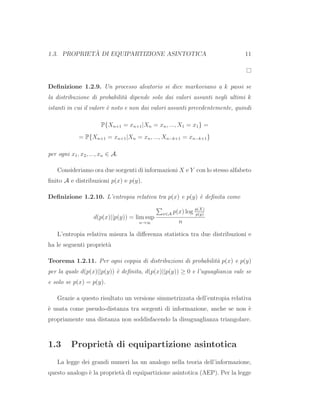 1.3. PROPRIET `A DI EQUIPARTIZIONE ASINTOTICA 11
Deﬁnizione 1.2.9. Un processo aleatorio si dice markoviano a k passi se
la distribuzione di probabilit`a dipende solo dai valori assunti negli ultimi k
istanti in cui il valore `e noto e non dai valori assunti precedentemente, quindi
P{Xn+1 = xn+1|Xn = xn, ..., X1 = x1} =
= P{Xn+1 = xn+1|Xn = xn, ..., Xn−k+1 = xn−k+1}
per ogni x1, x2, ..., xn ∈ A.
Consideriamo ora due sorgenti di informazioni X e Y con lo stesso alfabeto
ﬁnito A e distribuzioni p(x) e p(y).
Deﬁnizione 1.2.10. L’entropia relativa tra p(x) e p(y) `e deﬁnita come
d(p(x)||p(y)) = lim sup
n→∞
x∈A p(x) log p(X)
p(y)
n
L’entropia relativa misura la diﬀerenza statistica tra due distribuzioni e
ha le seguenti propriet`a
Teorema 1.2.11. Per ogni coppia di distribuzioni di probabilit`a p(x) e p(y)
per la quale d(p(x)||p(y)) `e deﬁnita, d(p(x)||p(y)) ≥ 0 e l’uguaglianza vale se
e solo se p(x) = p(y).
Grazie a questo risultato un versione simmetrizzata dell’entropia relativa
`e usata come pseudo-distanza tra sorgenti di informazione, anche se non `e
propriamente una distanza non soddisfacendo la disuguaglianza triangolare.
1.3 Propriet`a di equipartizione asintotica
La legge dei grandi numeri ha un analogo nella teoria dell’informazione,
questo analogo `e la propriet`a di equipartizione asintotica (AEP). Per la legge
 