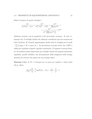 1.3. PROPRIET `A DI EQUIPARTIZIONE ASINTOTICA 15
Inﬁne il numero di queste stringhe `e
m!
m1!m2! . . . mn!
∼
mm
mm1
1 mm2
2 . . . mmn
n
∼
mm
j(pjn)nj
=
=
mm
mm
j(pj)npj
= 2mH
Abbiamo ricavato cos`ı la propriet`a 3 del precedente teorema. Si noti co-
munque che, le stringhe tipiche che abbiamo considerato qui non esauriscono
tutto l’insieme An
ε al quale appartengono anche tutte le stringhe per le quali
− ni
n
log pi `e H a meno di ε. In precedenza avevamo detto che l’AEP `e
valida per qualsiasi sorgente ergodica stazionaria. Il seguente teorema forni-
sce un risultato molto importante per stringhe emesse da sorgenti stazionarie
ergodiche, poich`e stabilisce che all’aumentare della lunghezza della stringa
aumenta la certezza che questa sia una stringa tipica
Teorema 1.3.4. Se H `e l’entropia per un processo ergodico a valori ﬁniti
{Xn}, allora
lim
n→∞
P −
1
n
log P(X1, ...Xn) − H < ε = 1
 