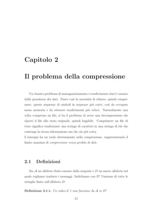 Capitolo 2
Il problema della compressione
Un classico problema di immagazzinamento e trasferimento dati `e causato
dalla grandezza dei dati. Nasce cos`ı la necessit`a di ridurre, quindi compri-
mere, queste sequenze di simboli in sequenze pi`u corte, cos`ı da occupare
meno memoria e da ottenere trasferimenti pi`u veloci. Naturalmente una
volta compresso un ﬁle, si ha il problema di avere una decompressione che
riporti il ﬁle allo stato originale, quindi leggibile. Comprimere un ﬁle di
testo signiﬁca trasformare una stringa di caratteri in una stringa di bit che
contenga la stessa informazione ma che sia pi`u corta.
L’entropia ha un ruolo determinante nella compressione, rappresentando il
limite massimo di compressione senza perdita di dati.
2.1 Deﬁnizioni
Sia A un alfabeto ﬁnito emesso dalla sorgente e D un nuovo alfabeto nel
quale vogliamo tradurre i messaggi. Indichiamo con D∗
l’insieme di tutte le
stringhe ﬁnite sull’alfabeto D.
Deﬁnizione 2.1.1. Un codice C `e una funzione da A in D∗
17
 