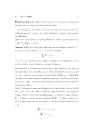 2.1. DEFINIZIONI 21
Deﬁnizione 2.1.5. Un codice `e detto istantaneo se non esiste nessuna parola
di codice che `e preﬁsso di un’altra parola di codice.
In altre parole, un codice `e istantaneo se ogni simbolo pu`o essere de-
codiﬁcato appena ricevuto. Un codice istantaneo `e sempre univocamente
decodiﬁcabile.
Tramite la disuguaglianza di Kraft abbiamo un criterio per stabilire se un
codice `e istantaneo o meno.
Teorema 2.1.6. Per ogni codice istantaneo su un alfabeto di grandezza L,
le lunghezze delle codiﬁche l1, l2, ..., ln devono soddisfare
i
L−li
≤ 1
Viceversa, se le lunghezze delle codiﬁche soddisfano la disuguaglianza, allora
esiste un codice L-ario istantaneo con queste lunghezze.
Dimostrazione. Consideriamo un albero L-ario dove ogni nodo ha L ﬁgli, gli
archi dell’albero sono etichettati con le lettere dell’alfabeto L-ario in modo
che ogni codiﬁca `e rappresentata da una foglia dell’albero. I valori delle
codiﬁche sono ottenuti leggendo le etichette degli archi dell’albero dalla radice
ad una certa foglia. Essendo il codice istantaneo nessuna codiﬁca `e il preﬁsso
di un’altra codiﬁca.
Sia lmax la lunghezza massima della parola di codice, ovvero l’altezza dell’al-
bero L-ario. Presa una codiﬁca ad altezza li per mantenare il codice preﬁsso
bisogna eliminare il sottoalbero di altezza lmax−li. Quindi verranno eliminate
Llmax−li
foglie, in totale verranno eliminate i Llmax−li
foglie. Poich`e il nu-
mero di foglie eliminate non pu`o superare il numero di foglie totali dell’abero
si ha
i
Llmax−li
≤ Llmax
i
L−li
≤ 1
 