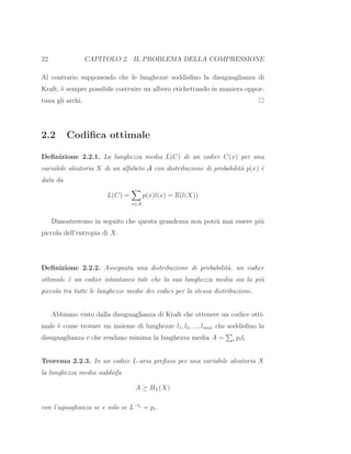 22 CAPITOLO 2. IL PROBLEMA DELLA COMPRESSIONE
Al contrario supponendo che le lunghezze soddisﬁno la disuguaglianza di
Kraft, `e sempre possibile costruire un albero etichettando in maniera oppor-
tuna gli archi.
2.2 Codiﬁca ottimale
Deﬁnizione 2.2.1. La lunghezza media L(C) di un codice C(x) per una
variabile aleatoria X di un alfabeto A con distribuzione di probabilit`a p(x) `e
data da
L(C) =
x∈A
p(x)l(x) = E(l(X))
Dimostreremo in seguito che questa grandezza non potr`a mai essere pi`u
piccola dell’entropia di X.
Deﬁnizione 2.2.2. Assegnata una distribuzione di probabilit`a, un codice
ottimale `e un codice istantaneo tale che la sua lunghezza media sia la pi`u
piccola tra tutte le lunghezze medie dei codici per la stessa distribuzione.
Abbiamo visto dalla disuguaglianza di Kraft che ottenere un codice otti-
male `e come trovare un insieme di lunghezze l1, l2, ..., lmax che soddisﬁno la
disuguaglianza e che rendano minima la lunghezza media A = i pili
Teorema 2.2.3. In un codice L-ario preﬁsso per una variabile aleatoria X
la lunghezza media soddisfa
A ≥ HL(X)
con l’uguaglianza se e solo se L−li
= pi.
 