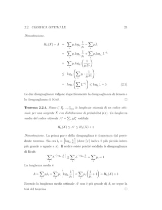 2.2. CODIFICA OTTIMALE 23
Dimostrazione.
HL(X) − A =
i
pi logL
1
pi
−
i
pili
=
i
pi logL
1
pi
+
i
pi logL L−li
=
i
pi logL
1
piLli
≤ logL
i
pi ·
1
piLli
= logL
i
L−li
≤ logL 1 = 0 (2.1)
Le due disuguaglianze valgono rispettivamente la disuguaglianza di Jensen e
la disuguaglianza di Kraft
Teorema 2.2.4. Siano l∗
1, l∗
2, ..., l∗
max le lunghezze ottimali di un codice otti-
male per una sorgente X con distribuzione di probabilit`a p(x). La lunghezza
media del codice ottimale A∗
= i pil∗
i soddisfa
HL(X) ≤ A∗
≤ HL(X) + 1
Dimostrazione. La prima parte della disuguagliaza `e dimostrata dal prece-
dente teorema. Sia ora li = logL
1
pi
(dove ⌈x⌉ indica il pi`u piccolo intero
pi`u grande o uguale a x). Il codice esiste poich´e soddisfa la disuguaglianza
di Kraft:
i
L
− logL
1
pi ≤
i
L
− logL
1
pi =
i
pi = 1
La lunghezza media `e
A =
i
pili =
i
pi logL
1
pi
<
i
pi
1
pi
+ 1 = HL(X) + 1
Essendo la lunghezza media ottimale A∗
non `e pi`u grande di A, ne segue la
tesi del teorema
 
