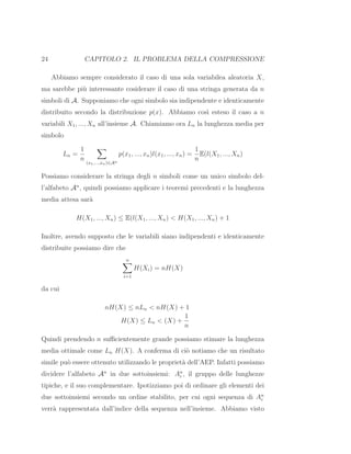 24 CAPITOLO 2. IL PROBLEMA DELLA COMPRESSIONE
Abbiamo sempre considerato il caso di una sola variabilea aleatoria X,
ma sarebbe pi`u interessante cosiderare il caso di una stringa generata da n
simboli di A. Supponiamo che ogni simbolo sia indipendente e identicamente
distribuito secondo la distribuzione p(x). Abbiamo cos`ı esteso il caso a n
variabili X1, ..., Xn all’insieme A. Chiamiamo ora Ln la lunghezza media per
simbolo
Ln =
1
n
(x1,...,xn)∈An
p(x1, ..., xn)l(x1, ..., xn) =
1
n
E(l(X1, ..., Xn)
Possiamo considerare la stringa degli n simboli come un unico simbolo del-
l’alfabeto An
, quindi possiamo applicare i teoremi precedenti e la lunghezza
media attesa sar`a
H(X1, ..., Xn) ≤ E(l(X1, ..., Xn) < H(X1, ..., Xn) + 1
Inoltre, avendo supposto che le variabili siano indipendenti e identicamente
distribuite possiamo dire che
n
i=1
H(Xi) = nH(X)
da cui
nH(X) ≤ nLn < nH(X) + 1
H(X) ≤ Ln < (X) +
1
n
Quindi prendendo n suﬃcientemente grande possiamo stimare la lunghezza
media ottimale come Ln H(X). A conferma di ci`o notiamo che un risultato
simile pu`o essere ottenuto utilizzando le propriet`a dell’AEP. Infatti possiamo
dividere l’alfabeto An
in due sottoinsiemi: An
ε , il gruppo delle lunghezze
tipiche, e il suo complementare. Ipotizziamo poi di ordinare gli elementi dei
due sottoinsiemi secondo un ordine stabilito, per cui ogni sequenza di An
ε
verr`a rappresentata dall’indice della sequenza nell’insieme. Abbiamo visto
 