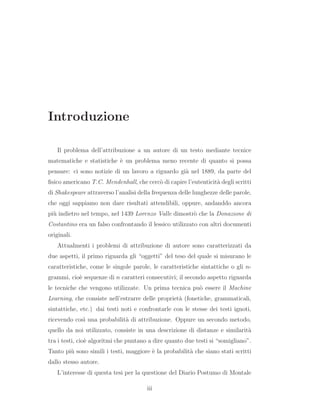 Introduzione
Il problema dell’attribuzione a un autore di un testo mediante tecnice
matematiche e statistiche `e un problema meno recente di quanto si possa
pensare: ci sono notizie di un lavoro a riguardo gi`a nel 1889, da parte del
ﬁsico americano T.C. Mendenhall, che cerc`o di capire l’eutenticit`a degli scritti
di Shakespeare attraverso l’analisi della frequenza delle lunghezze delle parole,
che oggi sappiamo non dare risultati attendibili, oppure, andanddo ancora
pi`u indietro nel tempo, nel 1439 Lorenzo Valle dimostr`o che la Donazione di
Costantino era un falso confrontando il lessico utilizzato con altri documenti
originali.
Attualmenti i problemi di attribuzione di autore sono caratterizzati da
due aspetti, il primo riguarda gli “oggetti” del teso del quale si misurano le
caratteristiche, come le singole parole, le caratteristiche sintattiche o gli n-
grammi, cio`e sequenze di n caratteri consecutivi; il secondo aspetto riguarda
le tecniche che vengono utilizzate. Un prima tecnica pu`o essere il Machine
Learning, che consiste nell’estrarre delle propriet`a (fonetiche, grammaticali,
sintattiche, etc.) dai testi noti e confrontarle con le stesse dei testi ignoti,
ricevendo cos`ı una probabilit`a di attribuzione. Oppure un secondo metodo,
quello da noi utilizzato, consiste in una descrizione di distanze e similarit`a
tra i testi, cio`e algoritmi che puntano a dire quanto due testi si “somigliano”.
Tanto pi`u sono simili i testi, maggiore `e la probabilit`a che siano stati scritti
dallo stesso autore.
L’interesse di questa tesi per la questione del Diario Postumo di Montale
iii
 