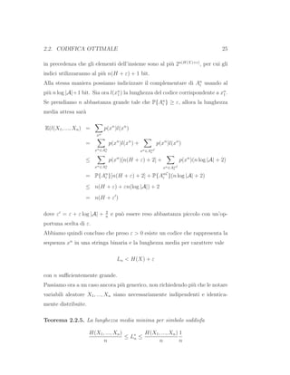 2.2. CODIFICA OTTIMALE 25
in precedenza che gli elementi dell’insieme sono al pi`u 2n(H(X)+ε)
, per cui gli
indici utilizzaranno al pi`u n(H + ε) + 1 bit.
Alla stessa maniera possiamo indicizzare il complementare di An
ε usando al
pi`u n log |A|+1 bit. Sia ora l(xn
1 ) la lunghezza del codice corrispondente a xn
1 .
Se prendiamo n abbastanza grande tale che P{An
ε } ≥ ε, allora la lunghezza
media attesa sar`a
E(l(X1, ..., Xn) =
xn
p(xn
)l(xn
)
=
xn∈An
ε
p(xn
)l(xn
) +
xn∈An
ε
C
p(xn
)l(xn
)
≤
xn∈An
ε
p(xn
)[n(H + ε) + 2] +
xn∈An
ε
C
p(xn
)(n log |A| + 2)
= P{An
ε }[n(H + ε) + 2] + P{An
ε
C
}(n log |A| + 2)
≤ n(H + ε) + εn(log |A|) + 2
= n(H + ε′
)
dove ε′
= ε + ε log |A| + 2
n
e pu`o essere reso abbastanza piccolo con un’op-
portuna scelta di ε.
Abbiamo quindi concluso che preso ε > 0 esiste un codice che rappresenta la
sequenza xn
in una stringa binaria e la lunghezza media per carattere vale
Ln < H(X) + ε
con n suﬃcientemente grande.
Passiamo ora a un caso ancora pi`u generico, non richiedendo pi`u che le notare
variabili aleatore X1, ..., Xn siano necessariamente indipendenti e identica-
mente distribuite.
Teorema 2.2.5. La lunghezza media minima per simbolo soddisfa
H(X1, ..., Xn)
n
≤ L∗
n ≤
H(X1, ..., Xn)
n
1
n
 
