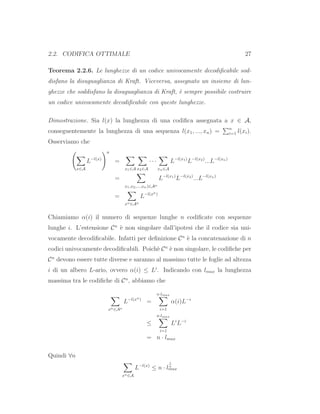 2.2. CODIFICA OTTIMALE 27
Teorema 2.2.6. Le lunghezze di un codice univocamente decodiﬁcabile sod-
disfano la disuguaglianza di Kraft. Viceversa, assegnato un insieme di lun-
ghezze che soddisfano la disuguaglianza di Kraft, `e sempre possibile costruire
un codice univocamente decodiﬁcabile con queste lunghezze.
Dimostrazione. Sia l(x) la lunghezza di una codiﬁca assegnata a x ∈ A,
conseguentemente la lunghezza di una sequenza l(x1, ..., xn) = n
i=1 l(xi).
Osserviamo che
x∈A
L−l(x)
n
=
x1∈A x2∈A
· · ·
xn∈A
L−l(x1)
L−l(x2)
...L−l(xn)
=
x1,x2,...,xn)∈An
L−l(x1)
L−l(x2)
...L−l(xn)
=
xn∈An
L−l(xn)
Chiamiamo α(i) il numero di sequenze lunghe n codiﬁcate con sequenze
lunghe i. L’estensione Cn
`e non singolare dall’ipotesi che il codice sia uni-
vocamente decodiﬁcabile. Infatti per deﬁnizione Cn
`e la concatenazione di n
codici univocamente decodiﬁcabili. Poich`e Cn
`e non singolare, le codiﬁche per
Cn
devono essere tutte diverse e saranno al massimo tutte le foglie ad altezza
i di un albero L-ario, ovvero α(i) ≤ Li
. Indicando con lmax la lunghezza
massima tra le codiﬁche di Cn
, abbiamo che
xn∈An
L−l(xn)
=
n·lmax
i=1
α(i)L−i
≤
n·lmax
i=1
Li
L−i
= n · lmax
Quindi ∀n
xn∈A
L−l(x)
≤ n · l
1
n
max
 