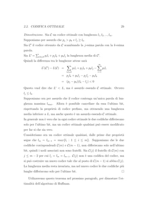 2.2. CODIFICA OTTIMALE 29
Dimostrazione. Sia C un codice ottimale con lunghezza l1, l2, ..., lm.
Supponiamo per assurdo che pj > pk e lj ≥ lk.
Sia C′
il codice ottenuto da C scambiando la j-esima parola con la k-esima
parola.
Sia L′
= i=j,k pili + pjlk + pklj la lunghezza media di C′
.
Quindi la diﬀerenza tra le lunghezze attese sar`a
L′
(C′
) − L(C) =
i=j,k
pili + pjlk + pklj −
m
i=1
pili
= pjlk + pklj − pjlj − pklk
= (pj − pk)(lk − lj) < 0
Questo vuol dire che L′
< L, ma `e assurdo essendo C ottimale. Ovvero
lj ≤ lk.
Supponiamo ora per assurdo che il codice contenga un’unica parola di lun-
ghezza massima lmax. Allora `e possibile cancellare da essa l’ultimo bit,
rispettando la propriet`a di codice preﬁsso, ma ottenendo una lunghezza
media inferiore a L, ma anche questo `e un assurdo essendo C ottimale.
In generale non `e vero che in ogni codice ottimale le due codiﬁche diﬀeriscano
solo per l’ultimo bit, ma un codice ottimale qualsiasi pu`o essere modiﬁcato
per far si che sia vero.
Consideriamo ora un codice ottimale qualsiasi, dalle prime due propriet`a
segue che lm = lm−1 = max{li : 1 ≤ i ≤ m}. Supponiamo che le due
codiﬁche corrispondendi C(m) e C(m − 1), non diﬀeriscano solo nell’ultimo
bit, quindi i nodi associati non sono fratelli. Sia C(j) il fratello di C(m) con
j ≤ m − 2 per cui lj = lm = lm−1. C(j) non `e una codiﬁca del codice, ma
si pu`o costruire un nuovo codice tale che al posto di C(m − 1) si abbia C(j).
La lunghezza media resta invariata, ma nel nuovo codice le due codiﬁche pi`u
lunghe diﬀeriscono solo per l’ultimo bit.
Utilizzeremo questo teorema nel prossimo paragrafo, per dimostare l’ot-
timalit`a dell’algoritmo di Huﬀman.
 