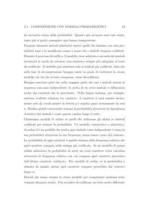 2.4. COMPRESSIONE CON MODELLI PROBABILISTICI 33
da un’esatta stima della probabilit`a. Quanto pi`u accurata sar`a tale stima,
tanto pi`u si potr`a conseguire una buona compressione.
Vengono chiamati metodi adattativi invece quelli che iniziano con una pro-
babilit`a base e la modiﬁcano mano a mano che i simboli vengono codiﬁcati.
Durante il processo di codiﬁca, il modello viene adattato a seconda dei simboli
incontrati in modo da ottenere una statistica sempre pi`u adeguata al testo
da codiﬁcare. Il modello pu`o adattarsi solo ai simboli gi`a codiﬁcati, dato che
nella fase di decompressione bisogna essere in grado di riottenere lo stesso
modello via via che il testo compresso viene decodiﬁcato.
Bisogna osservare per`o che nella maggior parte dei casi i simboli emessi in
sequenza non sono indipendenti: la scelta di un certo simbolo `e inﬂuenzata
anche dai caratteri che lo precedono. Nella lingua italiana, per esempio,
esistono evidenti relazioni tra caratteri: il carattere h sar`a seguito sicura-
mente solo da vocali mentre la lettera q `e seguita quasi sicuramente da una
u. Risulta quindi conveniente stimare la probabilit`a attraverso la dipendenza
statistica dei simboli e come questa cambia lungo il testo.
Chiamiamo modelli di ordine m quelli che utilizzano gli ultimi m simboli
codiﬁcati per stimare la probabilit`a. Un modello, semistatico o adattativo,
di ordine 0 `e un modello che tratta ogni simbolo come indipendente e stima la
sua probabilit`a attraverso la sua frequenza, senza tenere conto del contesto.
La probabilit`a di ogni carattere `e quindi stimata dalla frequenza relativa che
quel carattere compaia nella stringa gi`a codiﬁcata. In un modello di primo
ordine adattativo la probabilit`a di avere un certo carattere verr`a calcolata
attraverso la frequenza relativa con cui compare quel carattere preceduto
dall’ultimo carattere codiﬁcato. Per modelli di ordine m la probabilit`a `e
stimata da quanto spesso quel carattere compare preceduto dal contesto
lungo m.
Metodi che usano sempre lo stesso modello per comprimere qualsiasi testo
vengono chiamati statici. Pu`o accadere di codiﬁcare un testo molto diﬀerente
 