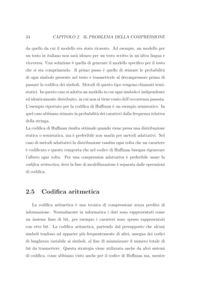 34 CAPITOLO 2. IL PROBLEMA DELLA COMPRESSIONE
da quello da cui il modello era stato ricavato. Ad esempio, un modello per
un testo in italiano non sar`a idoneo per un testo scritto in un’altra lingua e
viceversa. Una soluzione `e quella di generare il modello speciﬁco per il testo
che si sta comprimendo. Il primo passo `e quello di stimare le probabilit`a
di ogni simbolo presente nel testo e trasmetterle al decompressore prima di
passare la codiﬁca dei simboli. Metodi di questo tipo vengono chiamati semi-
statici. In questo caso si adotta un modello in cui ogni simbolo `e indipendente
ed identicamente distribuito, in cui non si tiene conto dell’occorrenza passata.
L’esempio riportato per la codiﬁca di Huﬀman `e un esempio semistatico. In
quel caso abbiamo stimato la probabilit`a dei caratteri dalla frequenza relativa
della stringa.
La codiﬁca di Huﬀman risulta ottimale quando viene presa una distribuzione
statica o semistatica, ma `e preferibile non usarla per metodi adattativi. Nel
caso di metodi adattativi la distribuzione cambia ogni volta che un carattere
`e codiﬁcato e questo comporta che nel codice di Huﬀman bisogna rigenerare
l’albero ogni volta. Per una compression adattativa `e preferibile usare la
codiﬁca aritmetica, dove la fase di modellizzazione `e separata dalle operazioni
di codiﬁca.
2.5 Codiﬁca aritmetica
La codiﬁca aritmetica `e una tecnica di compressione senza perdita di
informazione. Normalmente in informatica i dati sono rappresentati come
un insieme ﬁsso di bit, per esempio i caratteri sono spesso rappresentati
con otto bit. La codiﬁca aritmetica, partendo dal presupposto che alcuni
simboli tendono ad apparire pi`u frequentemente di altri, assegna dei codici
di lunghezza variabile ai simboli, al ﬁne di minimizzare il numero totale di
bit da trasmettere. Questa strategia viene utilizzata anche da altri sistemi
di codiﬁca, come abbiamo visto anche per il codice di Huﬀman ma, mentre
 