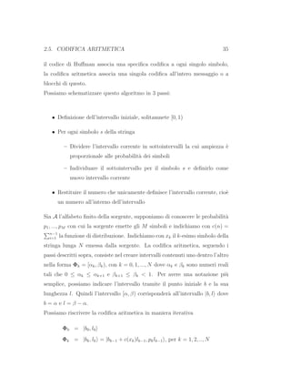 2.5. CODIFICA ARITMETICA 35
il codice di Huﬀman associa una speciﬁca codiﬁca a ogni singolo simbolo,
la codiﬁca aritmetica associa una singola codiﬁca all’intero messaggio o a
blocchi di questo.
Possiamo schematizzare questo algoritmo in 3 passi:
• Deﬁnizione dell’intervallo iniziale, solitamnete [0, 1)
• Per ogni simbolo s della stringa
– Dividere l’intervallo corrente in sottointervalli la cui ampiezza `e
proporzionale alle probabilit`a dei simboli
– Individuare il sottointervallo per il simbolo s e deﬁnirlo come
nuovo intervallo corrente
• Restituire il numero che unicamente deﬁnisce l’intervallo corrente, cio`e
un numero all’interno dell’intervallo
Sia A l’alfabeto ﬁnito della sorgente, supponiamo di conoscere le probabilit`a
p1, ..., pM con cui la sorgente emette gli M simboli e indichiamo con c(n) =
n−1
i=1 la funzione di distribuzione. Indichiamo con xk il k-esimo simbolo della
stringa lunga N emessa dalla sorgente. La codiﬁca aritmetica, seguendo i
passi descritti sopra, consiste nel creare intervalli contenuti uno dentro l’altro
nella forma Φk = [αk, βk), con k = 0, 1, ..., N dove αk e βk sono numeri reali
tali che 0 ≤ αk ≤ αk+1 e βk+1 ≤ βk < 1. Per avere una notazione pi`u
semplice, possiamo indicare l’intervallo tramite il punto iniziale b e la sua
lunghezza l. Quindi l’intervallo [α, β) corrisponder`a all’intervallo |b, l dove
b = α e l = β − α.
Possiamo riscrivere la codiﬁca aritmetica in maniera iterativa
Φ0 = |b0, l0
Φk = |bk, lk = |bk−1 + c(xk)lk−1, pklk−1 , per k = 1, 2, .., N
 