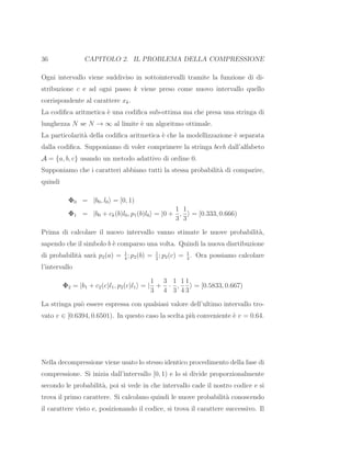 36 CAPITOLO 2. IL PROBLEMA DELLA COMPRESSIONE
Ogni intervallo viene suddiviso in sottointervalli tramite la funzione di di-
stribuzione c e ad ogni passo k viene preso come nuovo intervallo quello
corrispondente al carattere xk.
La codiﬁca aritmetica `e una codiﬁca sub-ottima ma che presa una stringa di
lunghezza N se N → ∞ al limite `e un algoritmo ottimale.
La particolarit`a della codiﬁca aritmetica `e che la modellizzazione `e separata
dalla codiﬁca. Supponiamo di voler comprimere la stringa bccb dall’alfabeto
A = {a, b, c} usando un metodo adattivo di ordine 0.
Supponiamo che i caratteri abbiano tutti la stessa probabilit`a di comparire,
quindi
Φ0 = |b0, l0 = [0, 1)
Φ1 = |b0 + ck(b)l0, p1(b)l0 = |0 +
1
3
,
1
3
= [0.333, 0.666)
Prima di calcolare il nuovo intervallo vanno stimate le nuove probabilit`a,
sapendo che il simbolo b `e comparso una volta. Quindi la nuova disrtibuzione
di probabilit`a sar`a p2(a) = 1
4
; p2(b) = 1
2
; p2(c) = 1
4
. Ora possiamo calcolare
l’intervallo
Φ2 = |b1 + c2(c)l1, p2(c)l1 = |
1
3
+
3
4
·
1
3
,
1
4
1
3
= [0.5833, 0.667)
La stringa pu`o essere espressa con qualsiasi valore dell’ultimo intervallo tro-
vato v ∈ [0.6394, 0.6501). In questo caso la scelta pi`u conveniente `e v = 0.64.
Nella decompressione viene usato lo stesso identico procedimento della fase di
compressione. Si inizia dall’intervallo [0, 1) e lo si divide proporzionalmente
secondo le probabilit`a, poi si vede in che intervallo cade il nostro codice e si
trova il primo carattere. Si calcolano quindi le nuove probabilit`a conoscendo
il carattere visto e, posizionando il codice, si trova il carattere successivo. Il
 