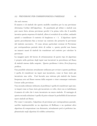 3.2. PREVISIONE PER CORRISPONDENZA PARIZIALE 41
che sar`a emesso.
Il numero n di simboli che questo modello considera per la sua previsione
determina l’ordine dell’algoritmo. Se guardando gli utlimi n simboli non
pu`o essere fatta alcuna previsione perch´e `e la prima volta che il modello
incontra questa sequenza di simboli, allora si scender`a di un ordine, andando
quindi a considerare il contesto di lunghezza n − 1. L’algoritmo ripete
questo procedimento ﬁno a trovare un contesto che permette la previsione
del simbolo successivo. Ci sono alcune particolari versioni di Previsione
per corrispondenza parziale dette di ordine ∗, questo perch´e non hanno
un numero massi di simboli da considerare nel contesto per calcolare la
previsione.
La maggior parte del lavoro di ottimizzazione di questo tipo di algoritmo
`e proprio nella gestione degli input mai incontrati in precedenza nel ﬂusso
di simboli emesso dalla sorgente. Questo problema `e detto Zero-frequency
problem.
Una possibile soluzione attualmente utilizzata per ovviare a questo problema
`e quella di considerare un input mai incontrato, come se fosse stato gi`a
incontrato una volta. Cos`ı facendo non esistono pi`u simboli che hanno
frequenza zero nel ﬂusso emesso dalla sorgente e viene comunque contenuto
l’errore nella previsione.
Una seconda solizione utilizzata al problema `e quella di considerare ogni nuo-
vo imput come se fosse stato gi`a incontrato m volte, dove con m indichiamo
il numero di volte che `e stato incontrato un nuovo simbolo. Il vantaggio di
questa seconda soluzione `e quello di poter stimare la probabilit`a di incontrare
nuovi simboli nel ﬂusso.
Per come `e concepito, l’algoritmo di previsione per corrispondenza parziale,
sarebbe implementabile su un algoritmo di Huﬀman o un qualsiasi altro
algoritmo di compressione con dizionario, attualmente per`o si preferisce im-
plementarlo negli algoritmi di codiﬁca aritmetica.
 