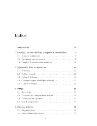Indice
Introduzione iii
1 Entropia, entropia relativa e sorgenti di informazioni 3
1.1 Notazioni e deﬁnizioni . . . . . . . . . . . . . . . . . . . . . . 3
1.2 Entropia ed entropia relativa . . . . . . . . . . . . . . . . . . . 5
1.3 Propriet`a di equipartizione asintotica . . . . . . . . . . . . . . 11
2 Il problema della compressione 17
2.1 Deﬁnizioni . . . . . . . . . . . . . . . . . . . . . . . . . . . . . 17
2.2 Codiﬁca ottimale . . . . . . . . . . . . . . . . . . . . . . . . . 22
2.3 Codice di Huﬀman . . . . . . . . . . . . . . . . . . . . . . . . 30
2.4 Compressione con modelli probabilistici . . . . . . . . . . . . . 32
2.5 Codiﬁca aritmetica . . . . . . . . . . . . . . . . . . . . . . . . 34
3 PAQ8 39
3.1 Breve storia . . . . . . . . . . . . . . . . . . . . . . . . . . . . 39
3.2 Previsione per corrispondenza pariziale . . . . . . . . . . . . . 40
3.3 Descrizione dell’algoritmo . . . . . . . . . . . . . . . . . . . . 42
3.4 Test di compressione . . . . . . . . . . . . . . . . . . . . . . . 44
4 Entropia relativa 45
4.1 Entropia relativa . . . . . . . . . . . . . . . . . . . . . . . . . 45
4.2 Stime dell’entropia relativa . . . . . . . . . . . . . . . . . . . . 47
v
 