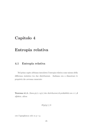 Capitolo 4
Entropia relativa
4.1 Entropia relativa
Nel primo capito abbiamo introdotto l’entropia relativa come misura della
diﬀerenza statistica tra due distribuzioni. Andiamo ora a dimostrare le
propriet`a che avevamo enunciato
Teorema 4.1.1. Siano p(x) e q(x) due distribuzioni di probabilit`a con x ∈ A
alfabeto, allora
D(p||q) ≥ 0
con l’uguaglianza solo se p = q
45
 