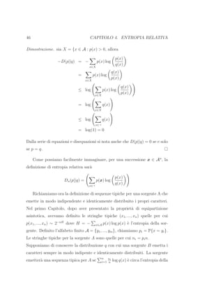 46 CAPITOLO 4. ENTROPIA RELATIVA
Dimostrazione. sia X = {x ∈ A : p(x) > 0, allora
−D(p||q) = −
x∈X
p(x) log
p(x)
q(x)
=
x∈X
p(x) log
q(x)
p(x)
≤ log
x∈X
p(x) log
q(x)
p(x)
= log
x∈X
q(x)
≤ log
x∈⊣
q(x)
= log(1) = 0
Dalla serie di equazioni e disequazioni si nota anche che D(p||q) = 0 se e solo
se p = q.
Come possiamo facilmente immaginare, per una successione x ∈ An
, la
deﬁnizione di entropia relativa sar`a
Dn(p||q) =
x∈⊣
p(x) log
p(x)
q(x)
Richiamiamo ora la deﬁnizione di sequenze tipiche per una sorgente A che
emette in modo indipendente e identicamente distribuito i propri caratteri.
Nel primo Capitolo, dopo aver presentato la propriet`a di equipartizione
asintotica, avevamo deﬁnito le stringhe tipiche (x1, ..., xn) quelle per cui
p(x1, ..., xn) ∼ 2−nH
dove H = − x∈A p(x) log p(x) `e l’entropia della sor-
gente. Deﬁnito l’alfabeto ﬁnito A = {y1, ..., ym}, chiamiamo pi = P{x = yi}.
Le stringhe tipiche per la sorgente A sono quelle per cui ni = pin.
Supponiamo di conoscere la distribuzione q con cui una sorgente B emetta i
caratteri sempre in modo indipente e identicamente distribuiti. La sorgente
emetter`a una sequenza tipica per A se n
i=1
ni
n
log q(x) `e circa l’entropia della
 