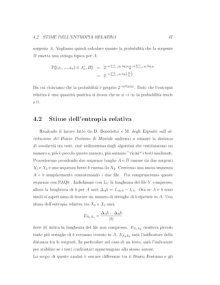 4.2. STIME DELL’ENTROPIA RELATIVA 47
sorgente A. Vogliamo quindi calcolare quante la probabilit`a che la sorgente
B emetta una stringa tipica per A.
P{(x1, ..., xn) ∈ Aε
n, B} = 2−n n
i=1 pi log pi
2−n n
i=1 pi log qi
= 2
−n n
i=1 pi log
pi
qi
Da cui ricaviamo che la probabilit`a `e proprio 2−nD(p||q)
. Dato che l’entropia
relativa `e una quantit`a positiva si ricava che se n → ∞ la probabilit`a tende
a 0.
4.2 Stime dell’entropia relativa
Ricalcado il lavoro fatto da D. Benedetto e M. degli Espositi sull at-
tribuzione del Diario Postumo di Montale andremo a stimare la distanza
di similarit`a tra testi, cio`e utilizzeremo degli algoritmi che restituiscono un
numero e, pi`u `e piccolo questo numero, pi`u saranno ”vicini“ i testi analizzati.
Procederemo prendendo due sequenze lunghe A e B emesse da due sorgenti
X1 e X2 e una sequenza breve b emessa da X2. Creeremo una nuova sequenza
A + b semplicemente concatenando i due ﬁle. Poi comprimeremo queste
sequenze con PAQ8 . Indichiamo con LY la lunghezza del ﬁle Y compresso,
allora la lunghezza di b per A sar`a ∆Ab = LA+b − LA. Ora se A e b sono
simili si aspettiamo di trovare un numero di stringhe di b ripetute in A. Una
stima dell’entropia relativa tra X1 e X2 sar`a
EX1X2 =
∆Ab − ∆Bb
|b|
dove |b| indica la lunghezza del ﬁle non compresso. EX1X2 risulter`a piccolo
tante pi`u stringhe di b verranno trovate in A. EX1X2 sar`a l’inidicatore della
distanza tra le sorgenti. In particolare nel caso di un testo, sar`a l’indicatore
per stabilire se i testi confrontati appartengono allo stesso autore.
Lo scopo di queste analisi `e cercare diﬀerenze tra il Diario Postumo e gli
 