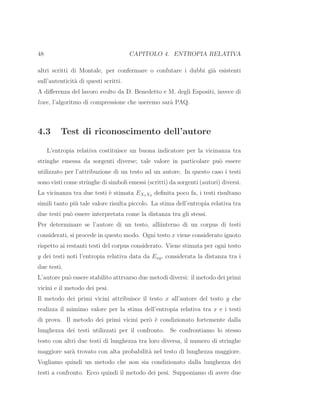48 CAPITOLO 4. ENTROPIA RELATIVA
altri scritti di Montale, per confermare o confutare i dubbi gi`a esistenti
sull’autenticit`a di questi scritti.
A diﬀerenza del lavoro svolto da D. Benedetto e M. degli Espositi, invece di
lzwe, l’algoritmo di compressione che useremo sar`a PAQ.
4.3 Test di riconoscimento dell’autore
L’entropia relativa costituisce un buona indicatore per la vicinanza tra
stringhe emessa da sorgenti diverse; tale valore in particolare pu`o essere
utilizzato per l’attribuzione di un testo ad un autore. In questo caso i testi
sono visti come stringhe di simboli emessi (scritti) da sorgenti (autori) diversi.
La vicinanza tra due testi `e stimata EX1X2 deﬁnita poco fa, i testi risultano
simili tanto pi`u tale valore risulta piccolo. La stima dell’entropia relativa tra
due testi pu`o essere interpretata come la distanza tra gli stessi.
Per determinare se l’autore di un testo, alliinterno di un corpus di testi
considerati, si procede in questo modo. Ogni testo x viene considerato ignoto
rispetto ai restanti testi del corpus considerato. Viene stimata per ogni testo
y dei testi noti l’entropia relativa data da Exy, considerata la distanza tra i
due testi.
L’autore pu`o essere stabilito attrvarso due metodi diversi: il metodo dei primi
vicini e il metodo dei pesi.
Il metodo dei primi vicini attribuisce il testo x all’autore del testo y che
realizza il mimimo valore per la stima dell’entropia relativa tra x e i testi
di prova. Il metodo dei primi vicini per`o `e condizionato fortemente dalla
lunghezza dei testi utilizzati per il confronto. Se confrontiamo lo stesso
testo con altri due testi di lunghezza tra loro diversa, il numero di stringhe
maggiore sar`a trovato con alta probabilit`a nel testo di lunghezza maggiore.
Vogliamo quindi un metodo che non sia condizionato dalla lunghezza dei
testi a confronto. Ecco quindi il metodo dei pesi. Supponiamo di avere due
 
