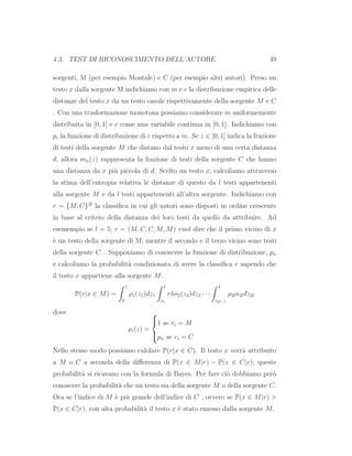 4.3. TEST DI RICONOSCIMENTO DELL’AUTORE 49
sorgenti, M (per esempio Montale) e C (per esempio altri autori). Preso un
testo x dalla sorgente M indichiamo con m e c la distribuzione empirica delle
distanze del testo x da un testo casule rispettivamente della sorgente M e C
. Con una trasformazione monotona possiamo considerare m uniformemente
distribuita in [0, 1] e c come una variabile continua in [0, 1]. Indichiamo con
pc la funzione di distribuzione di c rispetto a m. Se z ∈ [0, 1] indica la frazione
di testi della sorgente M che distano dal testo x meno di una certa distanza
d, allora mn(z) rappresenta la frazione di testi della sorgente C che hanno
una distanza da x pi`u piccola di d. Scelto un testo x, calcoliamo attraverso
la stima dell’entropia relativa le distanze di questo da l testi appartenenti
alla sorgente M e da l testi appartenenti all’altra sorgente. Indichiamo con
r = {M, C}2l
la classiﬁca in cui gli autori sono disposti in ordine crescente
in base al critero della distanza dei loro testi da quello da attribuire. Ad
esemempio se l = 5, r = (M, C, C, M, M) vuol dire che il primo vicino di x
`e un testo della sorgente di M, mentre il secondo e il terzo vicino sono testi
della sorgente C . Supponiamo di conoscere la funzione di distribuzione, pn
e calcoliamo la probabilit`a condizionata di avere la classiﬁca r sapendo che
il testo x appartiene alla sorgente M.
P(r|x ∈ M) =
1
0
ρ1(z1)dz1
1
z1
rho2(z2)dz2 · · ·
1
z2l−1
ρ2la2ldz2l
dove
ρi(z) =



1 se ri = M
pn se ri = C
Nello stesso modo possiamo calolare P(r|x ∈ C). Il testo x verr`a attribuito
a M o C a seconda della diﬀerenza di P(x ∈ M|r) − P(x ∈ C|r); queste
probabilit`a si ricavano con la formula di Bayes. Per fare ci`o dobbiamo per`o
conoscere la probabilit`a che un testo sia della sorgente M o della sorgente C.
Ora se l’indice di M `e pi`u grande dell’indice di C , ovvero se P(x ∈ M|r) >
P(x ∈ C|r), con alta probabilit`a il testo x `e stato emesso dalla sorgente M.
 