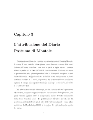 Capitolo 5
L’attribuzione del Diario
Postumo di Montale
Diario postumo `e l’ottava e ultima raccolta di poesie di Eugenio Montale.
Si tratta di una raccolta di 66 poesie, tutte ﬁrmate e molte delle quali
dedicate all’amica Annalisa Cima, che in parte le ispir`o anche. Montale
scrisse le poesie tra il 1969 ed il 1979, con l’intenzione di creare una sorta
di prosecuzione della propria presenza oltre la scomparsa non priva di una
soﬁsticata ironia. Raggiunto infatti il numero di 66 composizioni, il poeta
suddivise le liriche in 11 buste, disponendo che le stesse venissero pubblicate
a gruppi di sei ogni anno a partire da cinque anni dopo la sua morte, avvenuta
il 12 settembre 1981.
Nel 1986 la Fondazione Schlesinger, di cui Montale era stato presidente
ad honorem, si occup`o di provvedere alla pubblicazione delle prime sei, alle
quali vennero aggiunte altre 18 composizioni inedite trovate casualmente
dalla stessa Annalisa Cima. La pubblicazione dell’intera raccolta (le 66
poesie contenute nelle buste pi`u le altre 18 trovate casualmente) venne inﬁne
pubblicata da Mondadori nel 1996, in occasione del centenario della nascita
del poeta.
51
 
