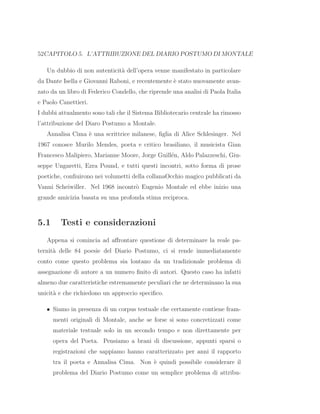 52CAPITOLO 5. L’ATTRIBUZIONE DEL DIARIO POSTUMO DI MONTALE
Un dubbio di non autenticit`a dell’opera venne manifestato in particolare
da Dante Isella e Giovanni Raboni, e recentemente `e stato nuovamente avan-
zato da un libro di Federico Condello, che riprende una analisi di Paola Italia
e Paolo Canettieri.
I dubbi attualmento sono tali che il Sistema Bibliotecario centrale ha rimosso
l’attribuzione del Diaro Postumo a Montale.
Annalisa Cima `e una scrittrice milanese, ﬁglia di Alice Schlesinger. Nel
1967 conosce Murilo Mendes, poeta e critico brasiliano, il musicista Gian
Francesco Malipiero, Marianne Moore, Jorge Guill´en, Aldo Palazzeschi, Giu-
seppe Ungaretti, Ezra Pound, e tutti questi incontri, sotto forma di prose
poetiche, conﬁuirono nei volumetti della collanaOcchio magico pubblicati da
Vanni Scheiwiller. Nel 1968 incontr`o Eugenio Montale ed ebbe inizio una
grande amicizia basata su una profonda stima reciproca.
5.1 Testi e considerazioni
Appena si comincia ad aﬀrontare questione di determinare la reale pa-
ternit`a delle 84 poesie del Diario Postumo, ci si rende immediatamente
conto come questo problema sia lontano da un tradizionale problema di
assegnazione di autore a un numero ﬁnito di autori. Questo caso ha infatti
almeno due caratteristiche estremamente peculiari che ne determinano la sua
unicit`a e che richiedono un approccio speciﬁco.
• Siamo in presenza di un corpus testuale che certamente contiene fram-
menti originali di Montale, anche se forse si sono concretizzati come
materiale testuale solo in un secondo tempo e non direttamente per
opera del Poeta. Pensiamo a brani di discussione, appunti sparsi o
registrazioni che sappiamo hanno caratterizzato per anni il rapporto
tra il poeta e Annalisa Cima. Non `e quindi possibile considerare il
problema del Diario Postumo come un semplice problema di attribu-
 