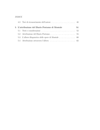 INDICE
4.3 Test di riconoscimento dell’autore . . . . . . . . . . . . . . . . 48
5 L’attribuzione del Diario Postumo di Montale 51
5.1 Testi e considerazioni . . . . . . . . . . . . . . . . . . . . . . . 52
5.2 Attribuzione del Diario Postumo . . . . . . . . . . . . . . . . . 55
5.3 L’albero ﬁlogenetico delle opere di Montale . . . . . . . . . . . 60
5.4 Attribuzione attraverso l’albero . . . . . . . . . . . . . . . . . 62
 