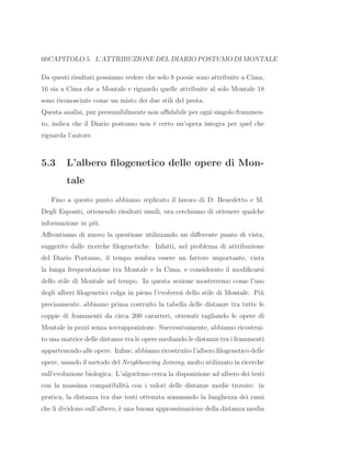 60CAPITOLO 5. L’ATTRIBUZIONE DEL DIARIO POSTUMO DI MONTALE
Da questi risultati possiamo vedere che solo 8 poesie sono attribuite a Cima,
16 sia a Cima che a Montale e riguardo quelle attribuite al solo Montale 18
sono riconosciute come un misto dei due stili del peota.
Questa analisi, pur presumibilmente non aﬃdabile per ogni singolo frammen-
to, indica che il Diario postumo non `e certo un’opera integra per quel che
riguarda l’autore.
5.3 L’albero ﬁlogenetico delle opere di Mon-
tale
Fino a questo punto abbiamo replicato il lavoro di D. Benedetto e M.
Degli Espositi, ottenendo risultati simili, ora cerchiamo di ottenere qualche
informazione in pi`u.
Aﬀrontiamo di nuovo la questione utilizzando un diﬀerente punto di vista,
suggerito dalle ricerche ﬁlogenetiche. Infatti, nel problema di attribuzione
del Diario Postumo, il tempo sembra essere un fattore importante, vista
la lunga frequentazione tra Montale e la Cima, e considerato il modiﬁcarsi
dello stile di Montale nel tempo. In questa sezione mostreremo come l’uso
degli alberi ﬁlogenetici colga in pieno l’evolversi dello stile di Montale. Pi`u
precisamente, abbiamo prima costruito la tabella delle distanze tra tutte le
coppie di frammenti da circa 200 caratteri, ottenuti tagliando le opere di
Montale in pezzi senza sovrapposizione. Successivamente, abbiamo ricostrui-
to una matrice delle distanze tra le opere mediando le distanze tra i frammenti
appartenendo alle opere. Inﬁne, abbiamo ricostruito l’albero ﬁlogenetico delle
opere, usando il metodo del Neighbouring Joining, molto utilizzato in ricerche
sull’evoluzione biologica. L’algoritmo cerca la disposizione ad albero dei testi
con la massima compatibilit`a con i valori delle distanze medie trovate: in
pratica, la distanza tra due testi ottenuta sommando la lunghezza dei rami
che li dividono sull’albero, `e una buona approssimazione della distanza media
 
