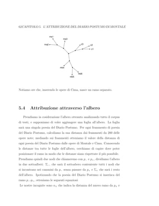 62CAPITOLO 5. L’ATTRIBUZIONE DEL DIARIO POSTUMO DI MONTALE
Notiamo ore che, inserendo le opere di Cima, nasce un ramo separato.
5.4 Attribuzione attraverso l’albero
Prendiamo in cosiderazione l’albero ottenuto analizzando tutto il corpus
di testi, e supponiamo di voler aggiungere una foglia all’albero. La foglia
sar`a una singola poesia del Diario Postumo. Per ogni frammento di poesia
del Diario Postumo, calcoliamo la sua distanza dai frammenti da 200 delle
opere note; mediando sui frammenti otteniamo il valore della distanza di
ogni poesia del Diario Postumo dalle opere di Montale e Cima. Conoscendo
le distanze tra tutte le foglie dell’albero, cerchiamo di capire dove poter
posizionare il ramo in modo che le distanze siano rispettate il pi`u possibile.
Prendiamo quindi due nodi che chiameremo con p− e p+, dividiamo l’albero
in due sottoalberi: Σ−, che sar`a il sottoabero contentente tutti i nodi che
si incontrano nei cammini da p− senza passare da p+ e Σ+ che sar`a i resto
dell’albero. Ipotizzando che la poesia del Diario Postumo si inserisca del
ramo p−-p+, otteniamo le seguenti equazioni
Le nostre incognite sono α± che indica la distanza del nuovo ramo da p± e
 