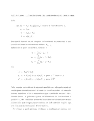 70CAPITOLO 5. L’ATTRIBUZIONE DEL DIARIO POSTUMO DI MONTALE
dove
d(a, δi) = γi + d(a, pi
−) ± αi a seconda di come attraverso αi
αi = λiαi
γ = λ1γ1 + λ2γ2
l = d(p1
+, p2
+)
Purtoppo il sistema ha pi`u incognite che equazioni, in particolare si pu`o
considerare libera la combinazione convessa λ1 , λ2
In funzione di questi parametri la soluzione `e:
γ =
1
2
(η1 + η2 − l)
α1 =
1
2λ1
(η1 − ξ − λ2l)
α2 =
1
2λ2
(η2 − ξ − λ1l)
con
ξ = λ1η0
1 + λ2η0
2
ηi = < d(a, δ) > − < d(a, pi
−) > per a ∈ Σi
con i = 1, 2
η0
i = < d(a, δ) > − < d(a, pi
−) > per a ∈ Σ0
Nella maggior parte dei casi le soluzioni possibili sono solo poche coppie di
rami e spesso uno dei due rami `e lo stesso per tutte le soluzioni. Al contrario
esistono alcuni casi in cui ci sono molte coppie di rami che rendono l’attri-
buzione dubbia. In quasi tutte queste attribuzioni uno dei rami soluzione `e
quello di c3, che `e l’insieme manufatto meno aﬃdabile di quelli che stiamo
considerando (ad esempio perch´e contiene pi`u testi diﬀerenti rispetto agli
altri e di anni di pubblicazione diversi tra loro).
Per ovviare a questi problemi cerchiamo la combinazione convessa che
 