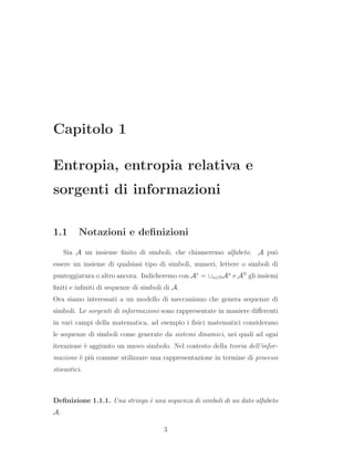 Capitolo 1
Entropia, entropia relativa e
sorgenti di informazioni
1.1 Notazioni e deﬁnizioni
Sia A un insieme ﬁnito di simboli, che chiameremo alfabeto. A pu`o
essere un insieme di qualsiasi tipo di simboli, numeri, lettere o simboli di
punteggiatura o altro ancora. Indicheremo con A∗
= ∪n∈NAn
e AN
gli insiemi
ﬁniti e inﬁniti di sequenze di simboli di A.
Ora siamo interessati a un modello di meccanismo che genera sequenze di
simboli. Le sorgenti di informazioni sono rappresentate in maniere diﬀerenti
in vari campi della matematica, ad esempio i ﬁsici matematici considerano
le sequenze di simboli come generate da sistemi dinamici, nei quali ad ogni
iterazione `e aggiunto un nuovo simbolo. Nel contesto della teoria dell’infor-
mazione `e pi`u comune utilizzare una rappresentazione in termine di processi
stocastici.
Deﬁnizione 1.1.1. Una stringa `e una sequenza di simboli di un dato alfabeto
A.
3
 